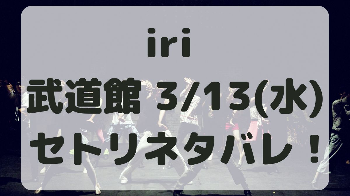 iriライブ2024武道館3/13セトリネタバレ！感想レポも！