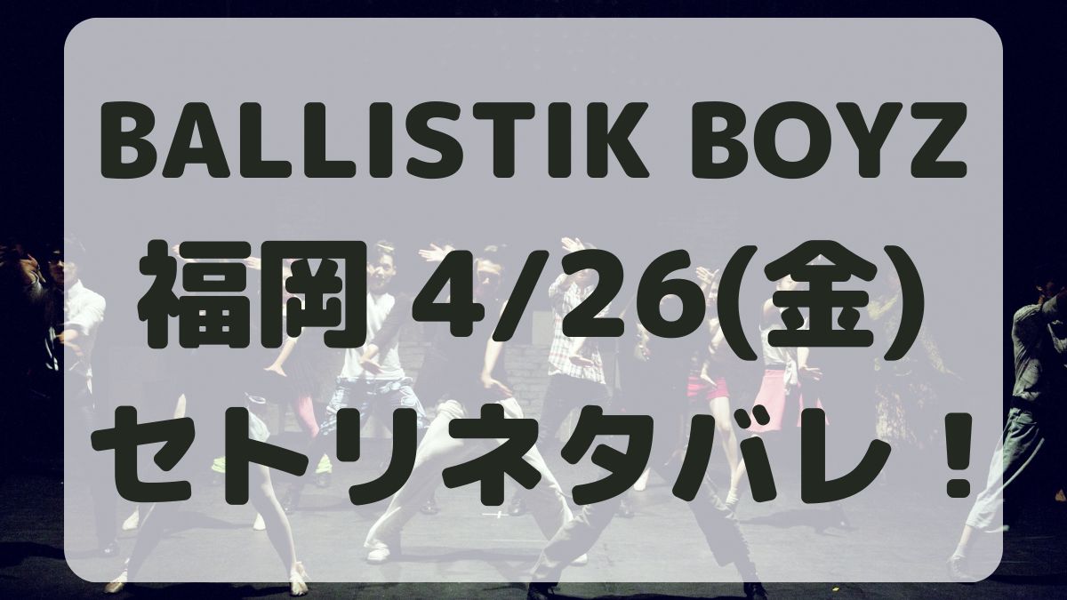 BALLISTIK BOYZライブ福岡4/26セトリネタバレ！