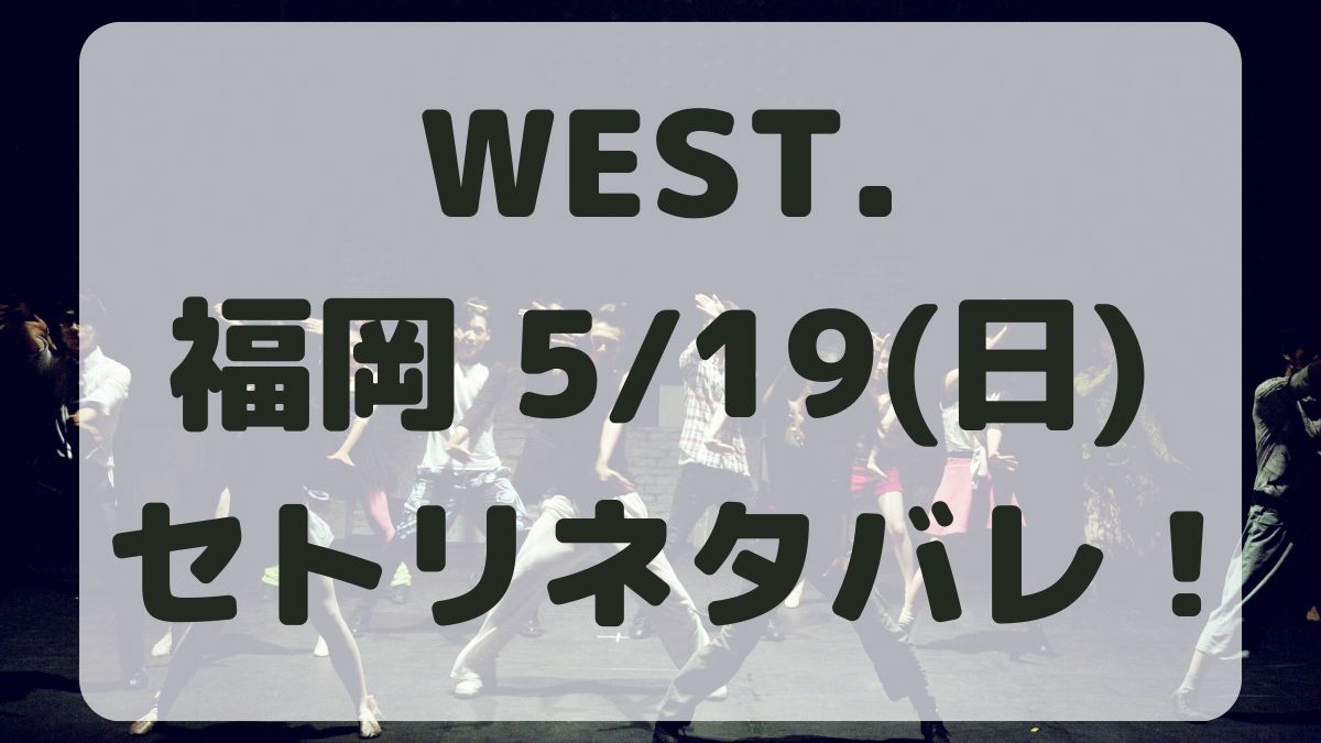 WEST.10thライブ福岡5/19セトリネタバレ！感想レポも！